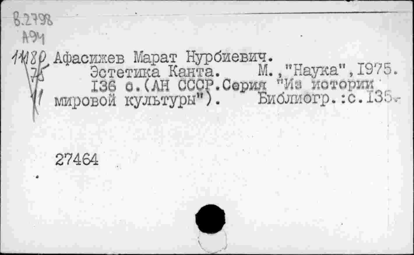 ﻿№------------------------------------
КЭМ
Шр>Афасижев Марат Нурбиевич. т м Уж' Эстетика Канта. М.,"Наука ,19 75. \*7;	136 о. (АН СССР.Серия "Из истории.
у 1 мировой культуры”).	Библиогр.: с. 13л
27464